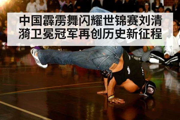 中国霹雳舞闪耀世锦赛刘清漪卫冕冠军再创历史新征程